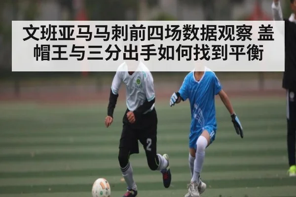 文班亚马马刺前四场数据观察 盖帽王与三分出手如何找到平衡