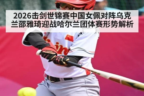 2026击剑世锦赛中国女佩对阵乌克兰邵雅琦迎战哈尔兰团体赛形势解析
