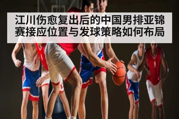 江川伤愈复出后的中国男排亚锦赛接应位置与发球策略如何布局