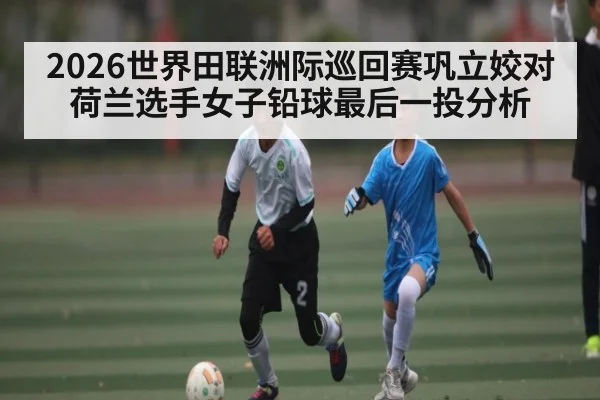 2026世界田联洲际巡回赛巩立姣对荷兰选手女子铅球最后一投分析